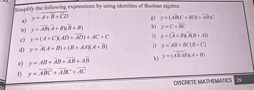 Simplify the following expressions by using identities of Boolean algebra: 
a) y=overline A+overline B+overline CD
g) y=(Aoverline B(C+BD)+overline AB)C
b) y=overline AB(overline A+B)(overline B+B)
h) y=C+overline BC
c) y=(A+C)(AD+overline AD)+AC+C
i) y=(overline A+B)(overline A(B+A))
d) y=overline A(A+B)+(B+AA)(A+overline B)
j) y=AB+BC(B+C)
e) y=AB+overline AB+overline AB+Aoverline B
k) y=(overline ABAB)(A+B)
f) y=overline ABC+overline ABC+overline AC
DISCRETE MATHEMATICS 29 
28