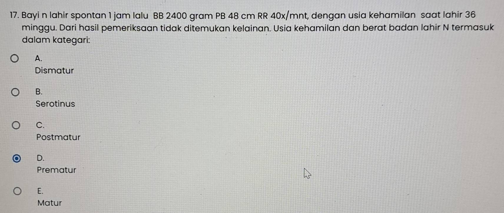 Bayi n lahir spontan 1 jam lalu BB 2400 gram PB 48 cm RR 40x/mnt, dengan usia kehamilan saat lahir 36
minggu. Dari hasil pemeriksaan tidak ditemukan kelainan. Usia kehamilan dan berat badan lahir N termasuk
dalam kategari:
A.
Dismatur
B.
Serotinus
C.
Postmatur
D.
Prematur
E.
Matur