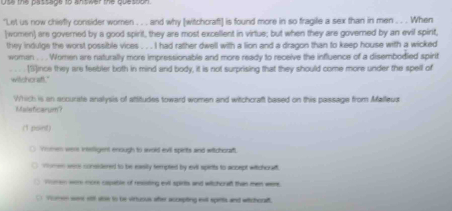 use the passage to answer the doesson.
"Let us now chiefly consider women . . . and why [witchcraft] is found more in so fragile a sex than in men . . . When
(women) are goverried by a good spirit, they are most excellent in virtue; but when they are governed by an evil spirit,
they indulge the worst possible vices . . . I had rather dwell with a lion and a dragon than to keep house with a wicked
woman . . . Women are naturally more impressionable and more ready to receive the influence of a disembodied spirit
. . [S]ince they are feebler both in mind and body, it is not surprising that they should come more under the spell of
witchoraft."
Which is an accurate analysis of atfitudes toward women and witchcraft based on this passage from Malleus
Maleficarum?
(1 point)
Yromen were intelligent enough to avoid evil spirts and witchoraft.
Women were considered to be easily tempted by evil spirts to accept wiichoralf.
Wimen were more capable of resisting evil spirts and witchcraf than men were.
D Vomen were stil abe to be virtuous ater accepting evil spitts and witchoraft.