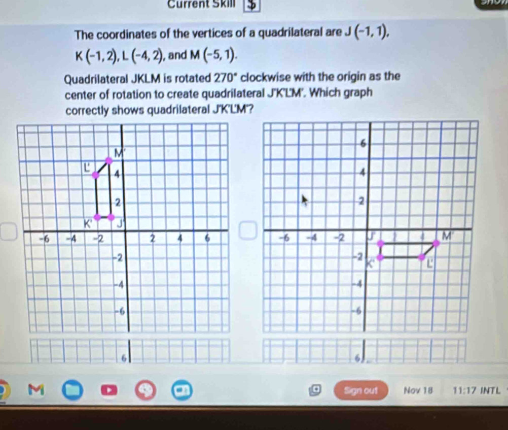 Current Skill
The coordinates of the vertices of a quadrilateral are J(-1,1),
K(-1,2),L(-4,2) , and M(-5,1).
Quadrilateral JKLM is rotated 270° clockwise with the origin as the
center of rotation to create quadrilateral J'K'L'M'. Which graph
a Sign out Nov 18 11:17 INTL