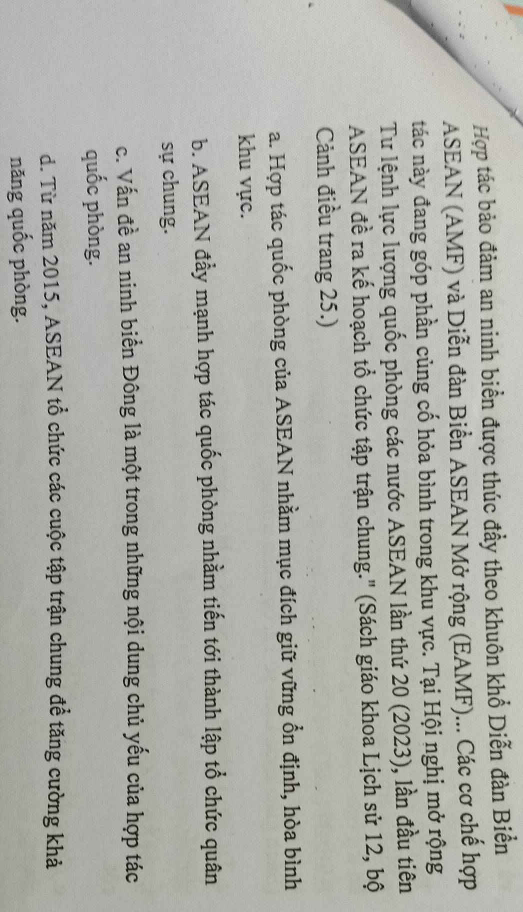 Hợp tác bảo đảm an ninh biển được thúc đầy theo khuôn khổ Diễn đàn Biển
ASEAN (AMF) và Diễn đàn Biển ASEAN Mở rộng (EAMF)... Các cơ chế hợp
tác này đang góp phần củng cố hỏa bình trong khu vực. Tại Hội nghị mở rộng
Tư lệnh lực lượng quốc phòng các nước ASEAN lần thứ 20 (2023), lần đầu tiên
ASEAN đề ra kế hoạch tổ chức tập trận chung.' (Sách giáo khoa Lịch sử 12, bộ
Cảnh điều trang 25.)
a. Hợp tác quốc phòng của ASEAN nhằm mục đích giữ vững ổn định, hòa bình
khu vực.
b. ASEAN đầy mạnh hợp tác quốc phòng nhằm tiến tới thành lập tổ chức quân
sự chung.
c. Vấn đề an ninh biển Đông là một trong những nội dung chủ yếu của hợp tác
quốc phòng.
d. Từ năm 2015, ASEAN tổ chức các cuộc tập trận chung để tăng cường khả
năng quốc phòng.