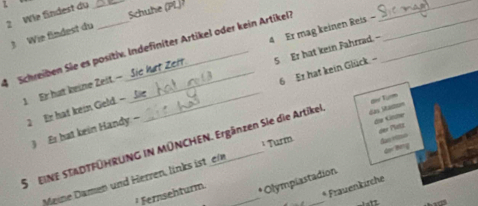 Wie findest du_ 
3 Wie findest du Schuhe (PL) 
Schreiben Sie es positiv. Indefiniter Artikel oder kein Artikeli 5 Er hat kein Fahrrad. -- 
1 Er hat keine Zeit. - Sić kat Zert. 4 Er mag keinen Reis - 
_ 
3 Er hat kein Handy - _ 6 Er hat kein Glück 
2 Er hat kein Geld. - 
die Gre 
der Plotz 
S EINE STADTFÜHRUNG IN MÜNCHEN. Ergänzen Sie die Artikel das Stactom dev Turm 
¹ Turm 
dan rümo 
Gor B 
Meine Damen und Herren, links ist e_ 
_ 
² Fernsehturm. 
* Olympiastadion 
* Frauenkirche