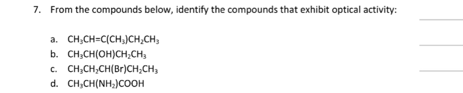 From the compounds below, identify the compounds that exhibit optical activity:
_
_
a. CH_3CH=C(CH_3)CH_2CH_3
b. CH_3CH(OH)CH_2CH_3
C. CH_3CH_2CH(Br)CH_2CH_3
_
d. CH_3CH(NH_2)COOH