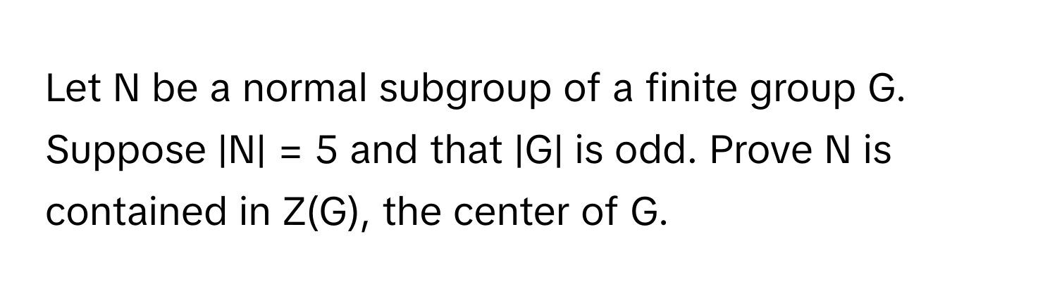 Let N be a normal subgroup of a finite group G. Suppose |N| = 5 and that |G| is odd. Prove N is contained in Z(G), the center of G.