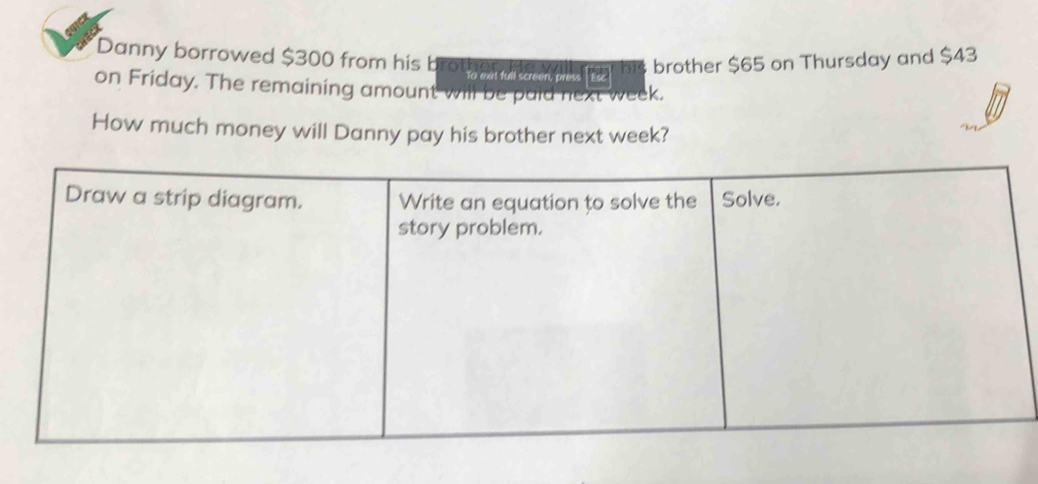 Danny borrowed $300 from his brother.Hew his brother $65 on Thursday and $43
To ext full screen, press a 
on Friday. The remaining amount will be puid next week. 
How much money will Danny pay his brother next week?