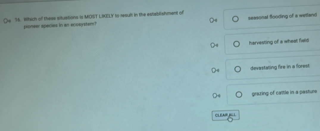Which of these situations is MOST LIKELY to result in the establishment of
seasonal flooding of a wetland
pioneer species in an ecosystem?
harvesting of a wheat field
devastating fire in a forest
grazing of cattle in a pasture
CLEAR ALL
