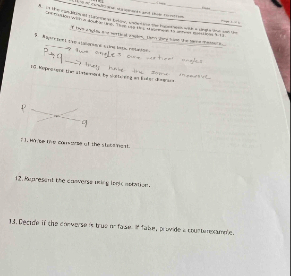 Class: Dste 
Clure of conditional statements and their converses Page 3 of 5 
8. In the conditional statement below, underline the hypothesis with a single line and the 
conclusion with a double line Then use this statement to answer questions 9-13 
If two angles are vertical angles, then they have the same measure. 
9. Represent the statement using logic notation. 
10. Represent the statement by sketching an Euler diagram. 
11. Write the converse of the statement. 
12. Represent the converse using logic notation. 
13. Decide if the converse is true or false. If false, provide a counterexample.