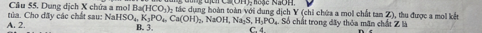 Ca(OH) 2 hoặc NaOH.
Câu 55. Dung dịch X chứa a mol Ba(HCO_3) 2 tác dụng hoàn toàn với dung dịch Y (chỉ chứa a mol chất tan Z), thu được a mol kết
tủa. Cho dãy các chất sau: NaHSO_4, K_3PO_4, Ca(OH)_2, NaOH, Na_2S, H_3PO_4. . Số chất trong dãy thỏa mãn chất Z là
A. 2. B. 3. C. 4