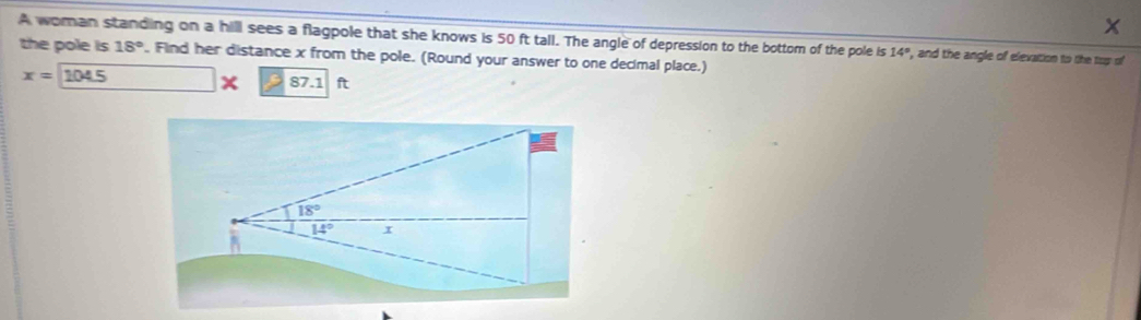 x
A woman standing on a hill sees a flagpole that she knows is 50 ft tall. The angle of depression to the bottom of the pole is 14° , and the angle of elevation to the top of 
the pole is 18° , Find her distance x from the pole. (Round your answer to one decimal place.)
x=104.5
87.1 ft
18°
14° I