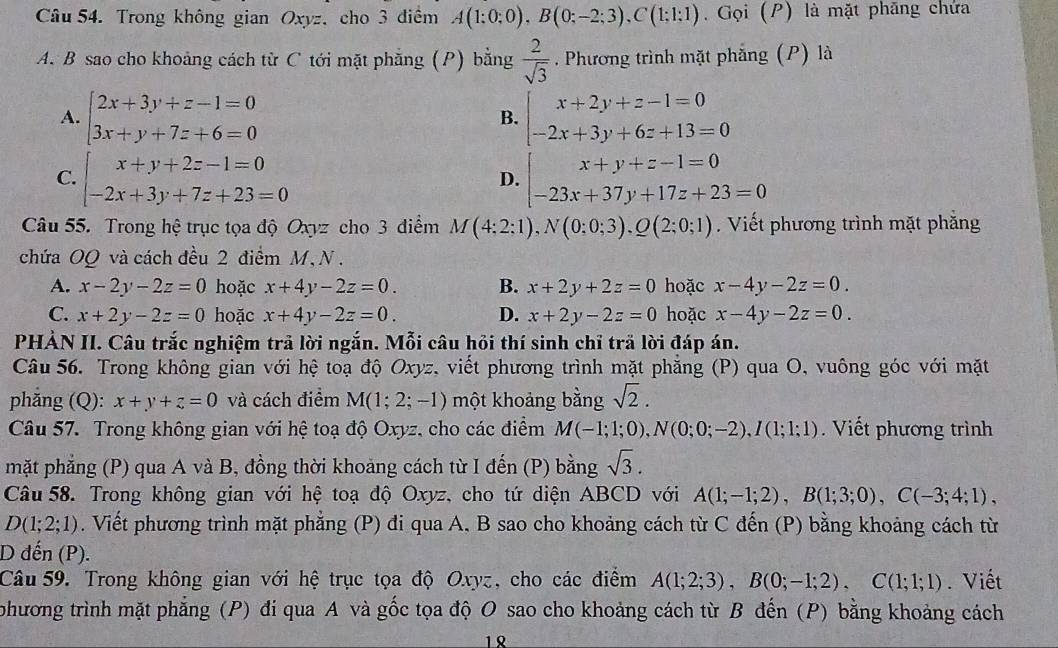 Trong không gian Oxyz, cho 3 điểm A(1:0:0),B(0;-2;3),C(1;1:1). Gọi (P) là mặt phăng chứa
A. B sao cho khoảng cách từ C tới mặt phẳng (P) bằng  2/sqrt(3) . Phương trình mặt phẳng (P) là
A. beginarrayl 2x+3y+z-1=0 3x+y+7z+6=0endarray. beginarrayl x+2y+z-1=0 -2x+3y+6z+13=0endarray.
B.
C. beginarrayl x+y+2z-1=0 -2x+3y+7z+23=0endarray. beginarrayl x+y+z-1=0 -23x+37y+17z+23=0endarray.
D.
Câu 55. Trong hệ trục tọa độ Oxyz cho 3 diểm M(4:2:1),N(0:0;3),Q(2;0;1). Viết phương trình mặt phăng
chứa OQ và cách đều 2 điểm M, N .
A. x-2y-2z=0 hoặc x+4y-2z=0. B. x+2y+2z=0 hoặc x-4y-2z=0.
C. x+2y-2z=0 hoặc x+4y-2z=0. D. x+2y-2z=0 hoặc x-4y-2z=0.
PHẢN II. Câu trắc nghiệm trã lời ngắn. Mỗi câu hỏi thí sinh chỉ trã lời đáp án.
Câu 56. Trong không gian với hệ toạ độ Oxyz, viết phương trình mặt phăng (P) qua O, vuông góc với mặt
phăng (Q): x+y+z=0 và cách điểm M(1;2;-1) một khoảng bằng sqrt(2).
Câu 57. Trong không gian với hệ toạ độ Oxyz, cho các điểm M(-1;1;0),N(0;0;-2),I(1;1;1). Viết phương trình
mặt phẳng (P) qua A và B, đồng thời khoảng cách từ I đến (P) bằng sqrt(3).
Câu 58. Trong không gian với hệ toạ độ Oxyz, cho tứ diện ABCD với A(1;-1;2),B(1;3;0),C(-3;4;1),
D(1;2;1). Viết phương trình mặt phẳng (P) đi qua A. B sao cho khoảng cách từ C đến (P) bằng khoảng cách từ
D đến (P).
Câu 59. Trong không gian với hệ trục tọa độ Oxyz, cho các điểm A(1;2;3),B(0;-1;2),C(1;1;1). Viết
Sphương trình mặt phẳng (P) đi qua A và gốc tọa độ O sao cho khoảng cách từ B đến (P) bằng khoảng cách
12