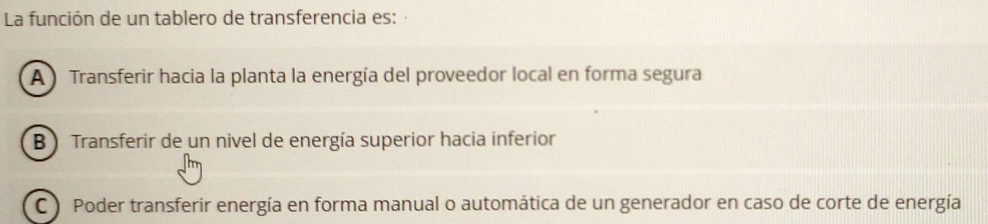 La función de un tablero de transferencia es:
A ) Transferir hacia la planta la energía del proveedor local en forma segura
B ) Transferir de un nivel de energía superior hacia inferior
C ) Poder transferir energía en forma manual o automática de un generador en caso de corte de energía