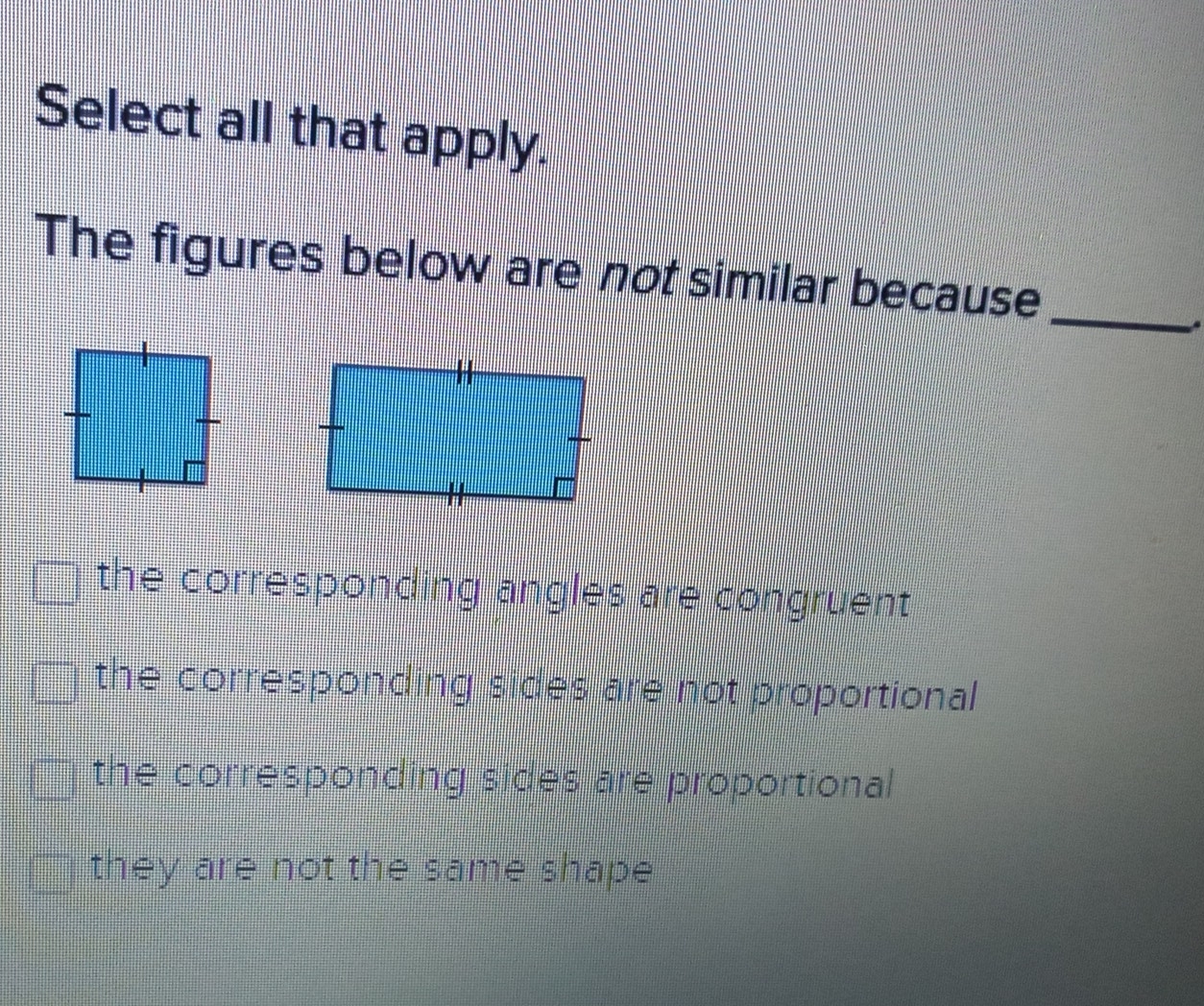 Select all that apply.
The figures below are not similar because
the corresponding angles are congruent
the corresponding sides are not proportional
the corresponding sides are proportional
they are not the same shape