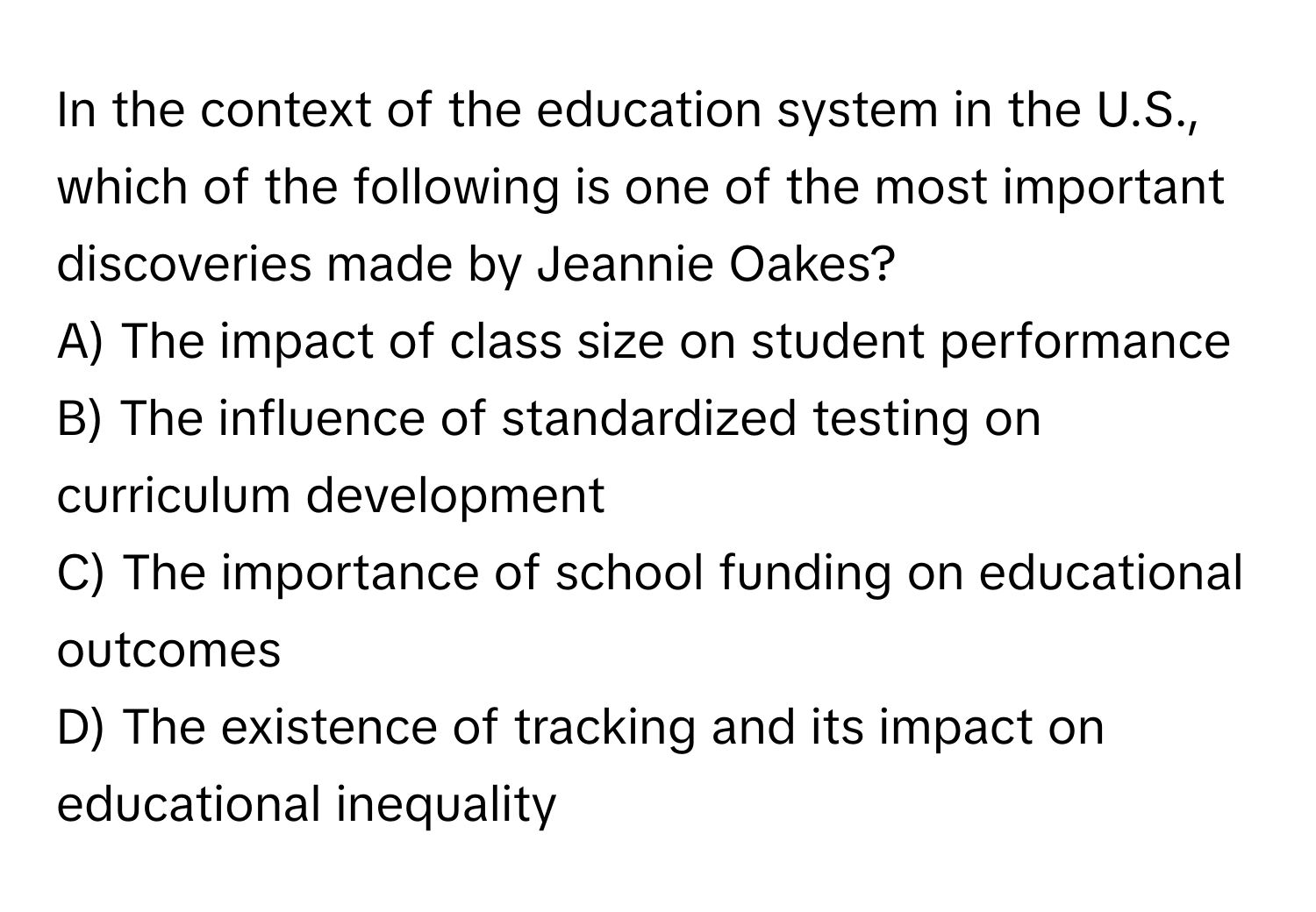 In the context of the education system in the U.S., which of the following is one of the most important discoveries made by Jeannie Oakes?

A) The impact of class size on student performance
B) The influence of standardized testing on curriculum development
C) The importance of school funding on educational outcomes
D) The existence of tracking and its impact on educational inequality