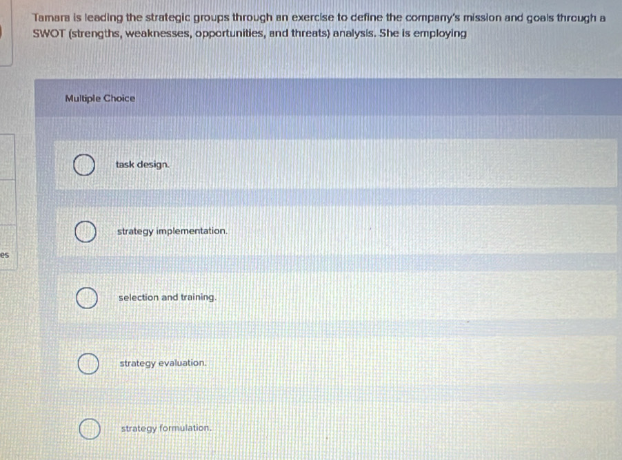 Tamara is leading the strategic groups through an exercise to define the company's mission and goals through a
SWOT (strengths, weaknesses, opportunities, and threats) analysis. She is employing
Multiple Choice
task design.
strategy implementation.
es
selection and training.
strategy evaluation.
strategy formulation.