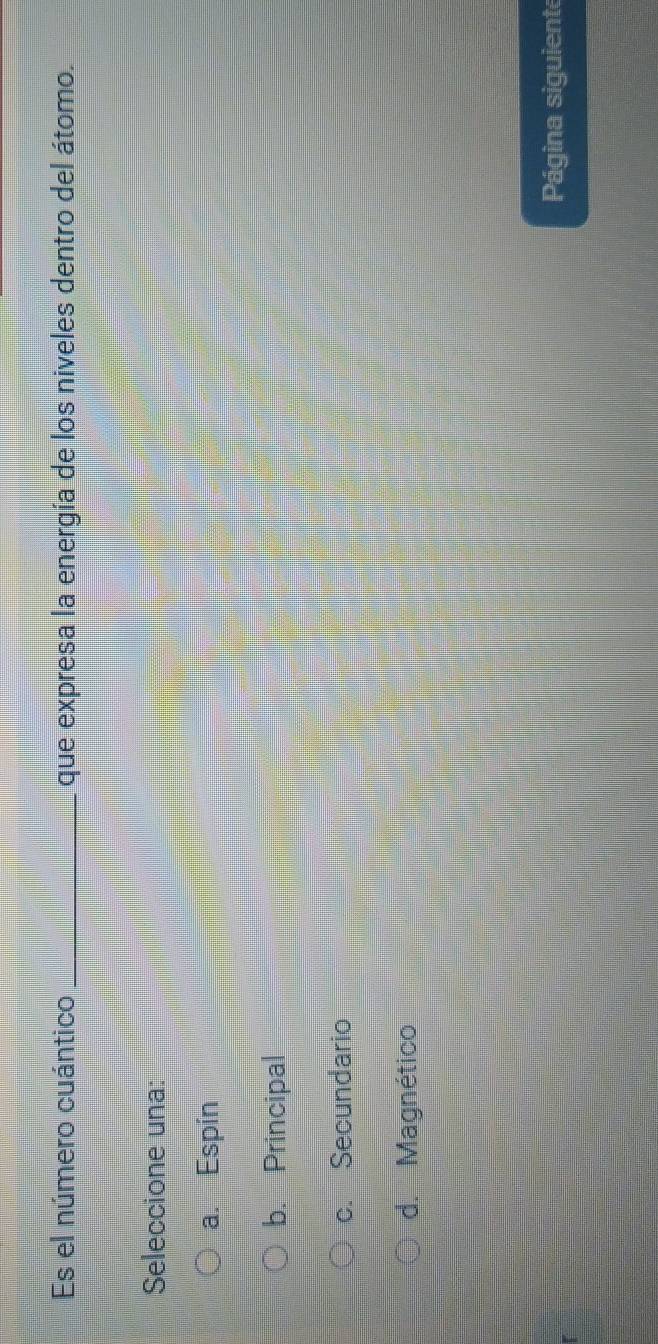 Es el número cuántico _que expresa la energía de los niveles dentro del átomo.
Seleccione una:
a. Espín
b. Principal
c. Secundario
d. Magnético
Página siguiente