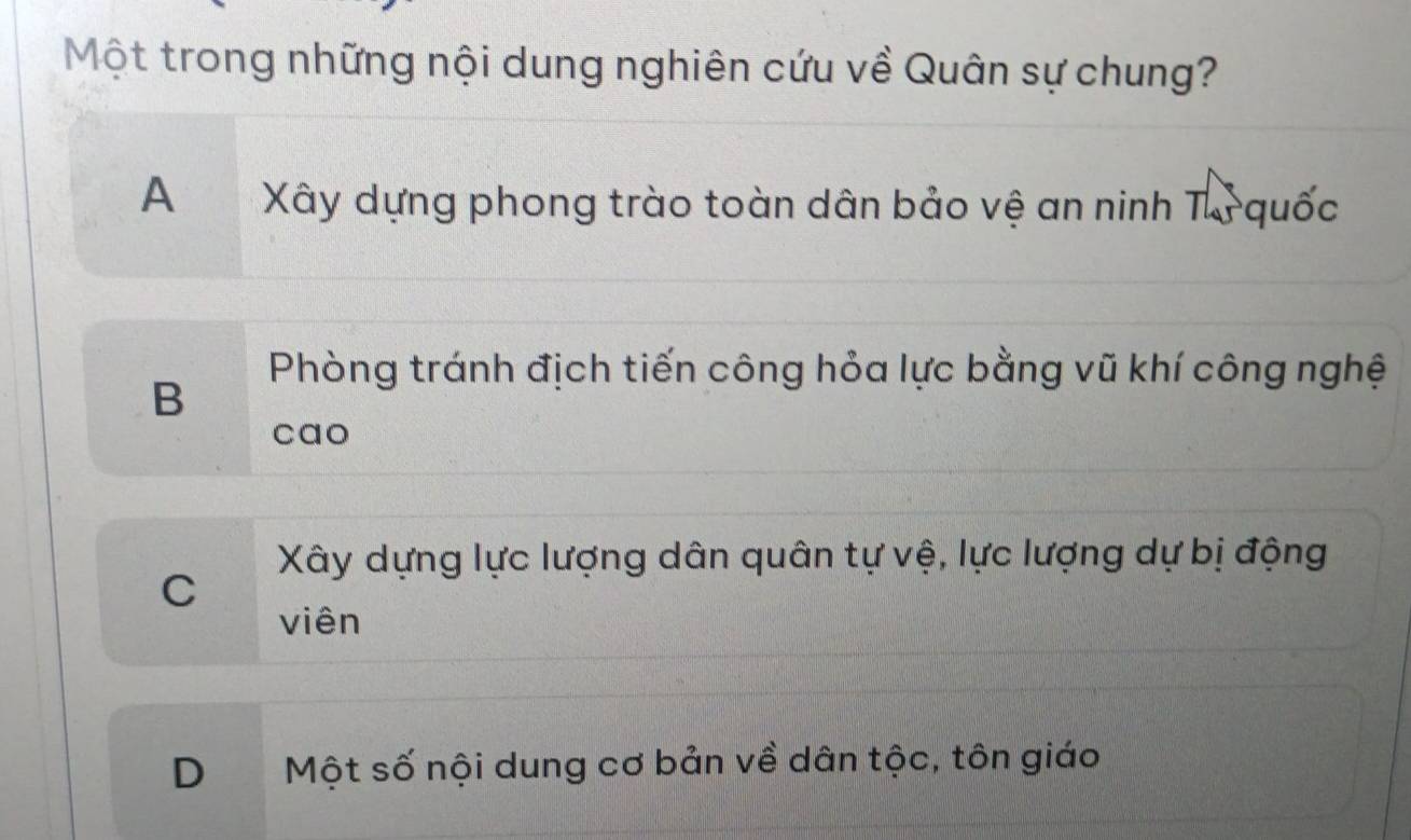 Một trong những nội dung nghiên cứu về Quân sự chung?
A Xây dựng phong trào toàn dân bảo vệ an ninh Tự quốc
Phòng tránh địch tiến công hỏa lực bằng vũ khí công nghệ
B
cao
Xây dựng lực lượng dân quân tự vệ, lực lượng dự bị động
C
viên
D Một số nội dung cơ bản về dân tộc, tôn giáo