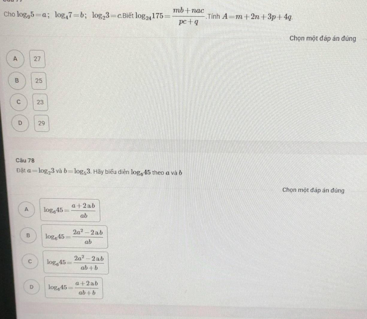 Cho log _95=a; log _47=b; log _23=c Biết log _24175= (mb+nac)/pc+q .Tính A=m+2n+3p+4q. 
Chọn một đáp án đúng
A 27
B 25
C 23
D 29
Câu 78
Đặt a=log _23 và b=log _53. Hãy biểu diễn log _645 theo a và b
Chọn một đáp án đúng
A log _645= (a+2ab)/ab 
B log _645= (2a^2-2ab)/ab 
C log _645= (2a^2-2ab)/ab+b 
D log _645= (a+2ab)/ab+b 