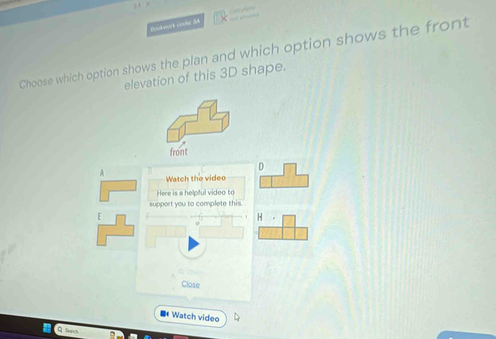 Hot acond 
Bookwork code: 3A clanculator 
Choose which option shows the plan and which option shows the front 
elevation of this 3D shape. 
front 
D 
A 
Watch the video 
Here is a helpful video to 
support you to complete this. 
H 
Close 
Watch video 
Q Search