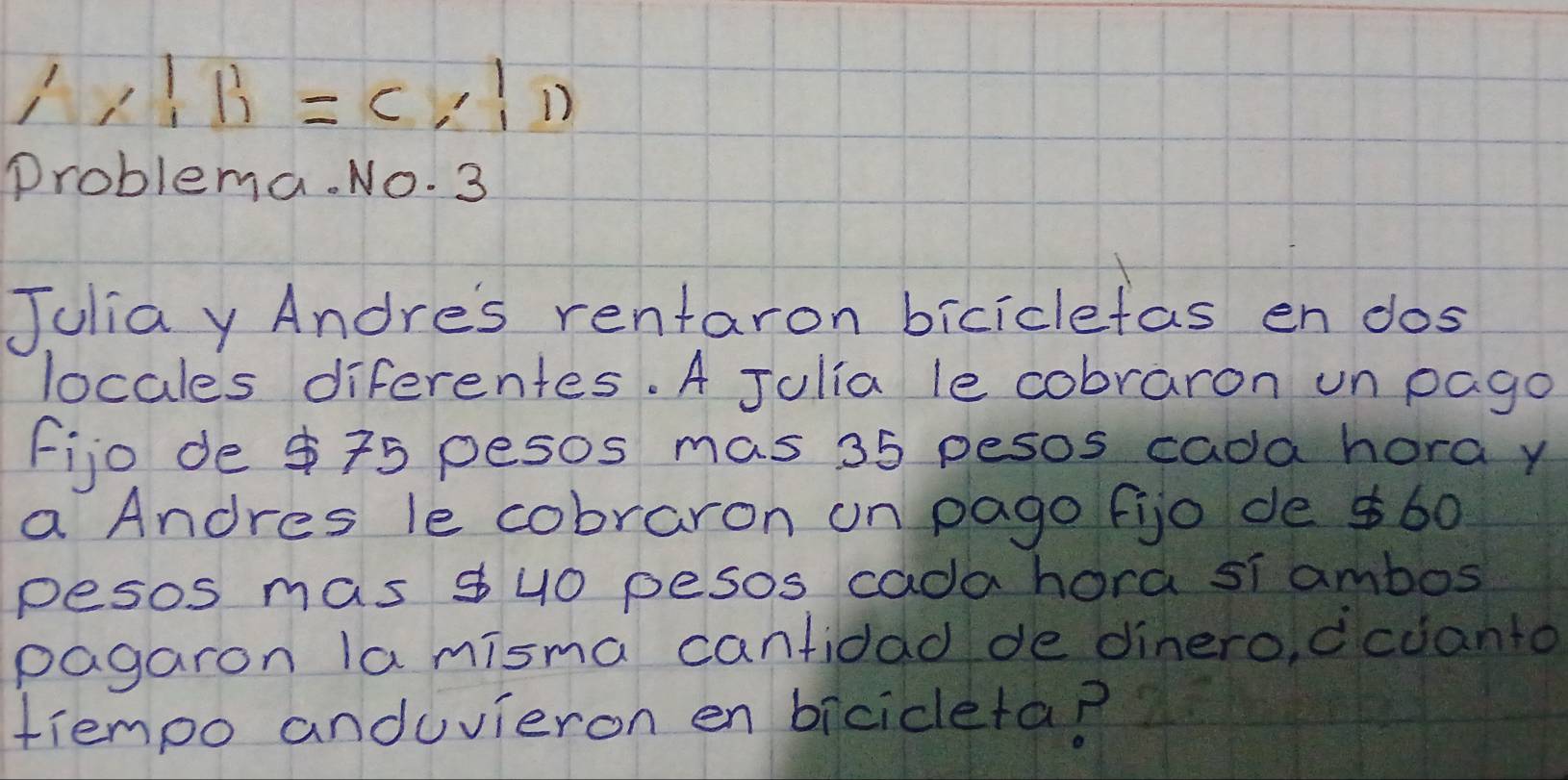 A:B=C:1)=(2,1,1)
Problema. No. 3 
Juliay Andres rentaron biciclefas en dos 
locales diferentes. A Julia le cobraron un pago 
fijo de $75 pesos mas 35 pesos cada hora y 
a Andres le cobraron on pago fijo de $60
pesos mas $ u0 pesos cada hora si ambos 
pagaron la misma cantidad de dinero, dcdanto 
tiempo anduvieron en bicicleta?