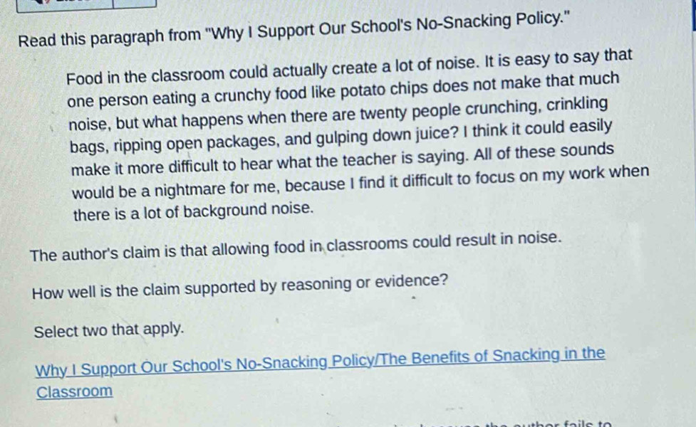 Read this paragraph from ''Why I Support Our School's No-Snacking Policy.' 
Food in the classroom could actually create a lot of noise. It is easy to say that 
one person eating a crunchy food like potato chips does not make that much 
noise, but what happens when there are twenty people crunching, crinkling 
bags, ripping open packages, and gulping down juice? I think it could easily 
make it more difficult to hear what the teacher is saying. All of these sounds 
would be a nightmare for me, because I find it difficult to focus on my work when 
there is a lot of background noise. 
The author's claim is that allowing food in classrooms could result in noise. 
How well is the claim supported by reasoning or evidence? 
Select two that apply. 
Why I Support Our School's No-Snacking Policy/The Benefits of Snacking in the 
Classroom