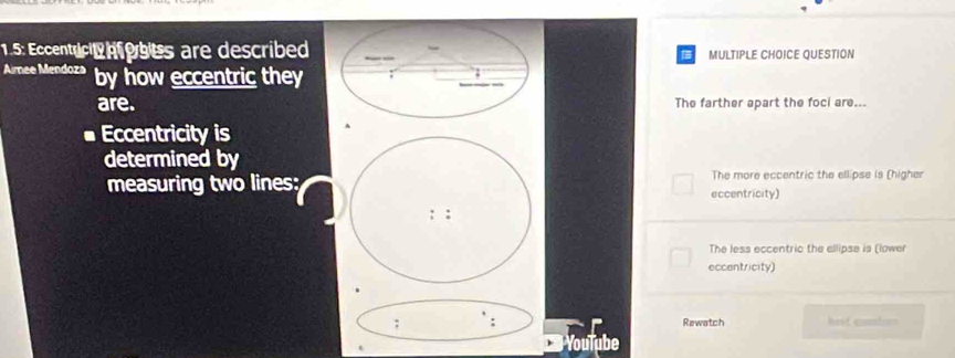 1.5: Eccentrict hfobes are described MULTIPLE CHOICE QUESTION
Aimee Mendoza by how eccentric they
are. The farther apart the foci are...
Eccentricity is
determined by
measuring two lines: eccentricity) The more eccentric the ellipse is (higher
: :
The less eccentric the allipse is (lower
eccentricity)
: Rewatch hast cunnlon=
YouTube