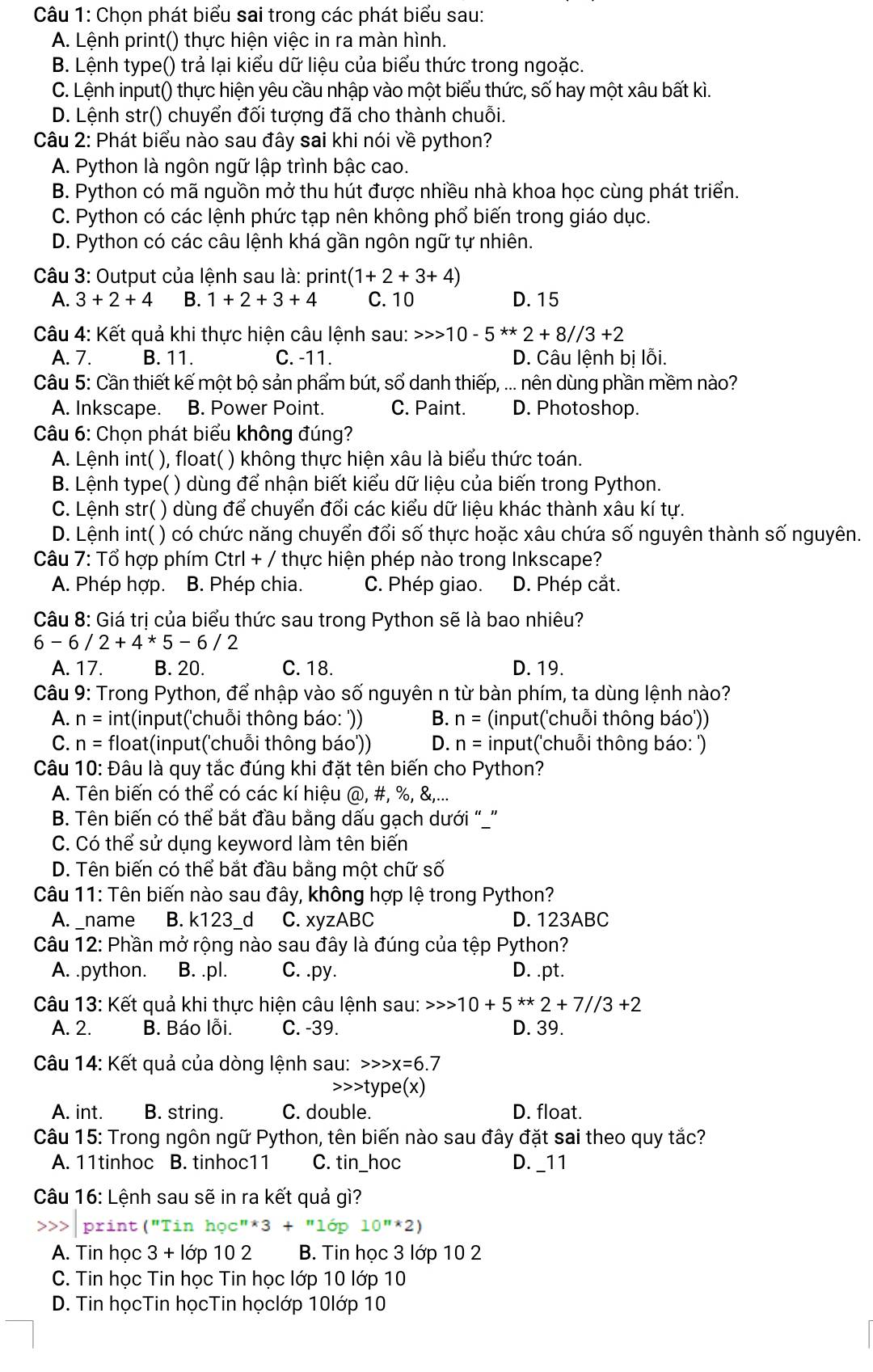 Chọn phát biểu sai trong các phát biểu sau:
A. Lệnh print() thực hiện việc in ra màn hình.
B. Lệnh type() trả lại kiểu dữ liệu của biểu thức trong ngoặc.
C. Lệnh input() thực hiện yêu cầu nhập vào một biểu thức, số hay một xâu bất kì.
D. Lệnh str() chuyển đối tượng đã cho thành chuỗi.
Câu 2: Phát biểu nào sau đây sai khi nói về python?
A. Python là ngôn ngữ lập trình bậc cao.
B. Python có mã nguồn mở thu hút được nhiều nhà khoa học cùng phát triển.
C. Python có các lệnh phức tạp nên không phổ biến trong giáo dục.
D. Python có các câu lệnh khá gần ngôn ngữ tự nhiên.
Câu 3: Output của lệnh sau là: print (1+2+3+4)
A. 3+2+4 B. 1+2+3+4 C. 10 D.15
Câu 4: Kết quả khi thực hiện câu lệnh sau: 10-5^(**)2+8//3+2
A. 7. B. 11. C. -11. D. Câu lệnh bị lỗi.
Câu 5: Cần thiết kế một bộ sản phẩm bút, sổ danh thiếp, ... nên dùng phần mềm nào?
A. Inkscape. B. Power Point. C. Paint. D. Photoshop.
Câu 6: Chọn phát biểu không đúng?
A. Lệnh int( ), float( ) không thực hiện xâu là biểu thức toán.
B. Lệnh type( ( ) dùng để nhận biết kiểu dữ liệu của biến trong Python.
C. Lệnh str( ) dùng để chuyển đổi các kiểu dữ liệu khác thành xâu kí tự.
D. Lệnh int( ) có chức năng chuyển đổi số thực hoặc xâu chứa số nguyên thành số nguyên.
Câu 7: Tổ hợp phím Ctrl + / thực hiện phép nào trong Inkscape?
A. Phép hợp. B. Phép chia. C. Phép giao. D. Phép cắt.
Câu 8: Giá trị của biểu thức sau trong Python sẽ là bao nhiêu?
6-6/2+4*5-6/2
A. 17. B. 20. C. 18. D. 19.
Câu 9: Trong Python, để nhập vào số nguyên n từ bàn phím, ta dùng lệnh nào?
A. n= int(input('chuỗi thông báo: ')) B. n= (input('chuỗi thông báo'))
C. n= float(input('chuỗi thông báo')) D. n= input('chuỗi thông báo: ')
Câu 10: Đâu là quy tắc đúng khi đặt tên biến cho Python?
A. Tên biến có thể có các kí hiệu @,# ,% ,
B. Tên biến có thể bắt đầu bằng dấu gạch dưới “”
C. Có thể sử dụng keyword làm tên biến
D. Tên biến có thể bắt đầu bằng một chữ số
Câu 11: Tên biến nào sau đây, không hợp lệ trong Python?
A. _name B. k123_d C. xyzABC D. 123ABC
Câu 12: Phần mở rộng nào sau đây là đúng của tệp Python?
A. .python. B. .pl. C. .py. D. .pt.
Câu 13: Kết quả khi thực hiện câu lệnh sau: 10+5**2+7//3+2
A. 2. B. Báo lỗi. C. -39. D. 39.
Câu 14: Kết quả của dòng lệnh sau: x=6.7
type(x)
A. int. B. string. C. double. D. float.
Câu 15: Trong ngôn ngữ Python, tên biến nào sau đây đặt sai theo quy tắc?
A. 11tinhoc B. tinhoc11 C. tin_hoc D. _11
Câu 16: Lệnh sau sẽ in ra kết quả gì?
rint ("1 hoc''^*3+''10p 10^n*2)
A. Tin học 3 + lớp 10 2 B. Tin học 3 lớp 10 2
C. Tin học Tin học Tin học lớp 10 lớp 10
D. Tin họcTin họcTin họclớp 10lớp 10