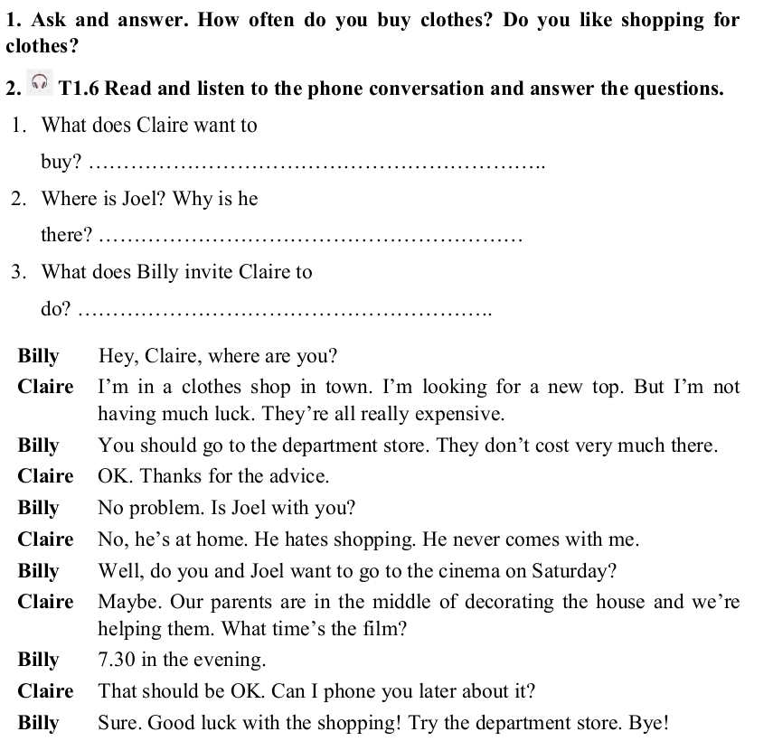 Ask and answer. How often do you buy clothes? Do you like shopping for 
clothes? 
2. T1.6 Read and listen to the phone conversation and answer the questions. 
1. What does Claire want to 
buy?_ 
2. Where is Joel? Why is he 
there?_ 
3. What does Billy invite Claire to 
do?_ 
Billy Hey, Claire, where are you? 
Claire I’m in a clothes shop in town. I'm looking for a new top. But I’m not 
having much luck. They’re all really expensive. 
Billy You should go to the department store. They don’t cost very much there. 
Claire OK. Thanks for the advice. 
Billy No problem. Is Joel with you? 
Claire No, he’s at home. He hates shopping. He never comes with me. 
Billy Well, do you and Joel want to go to the cinema on Saturday? 
Claire Maybe. Our parents are in the middle of decorating the house and we’re 
helping them. What time’s the film? 
Billy 7.30 in the evening. 
Claire That should be OK. Can I phone you later about it? 
Billy Sure. Good luck with the shopping! Try the department store. Bye!