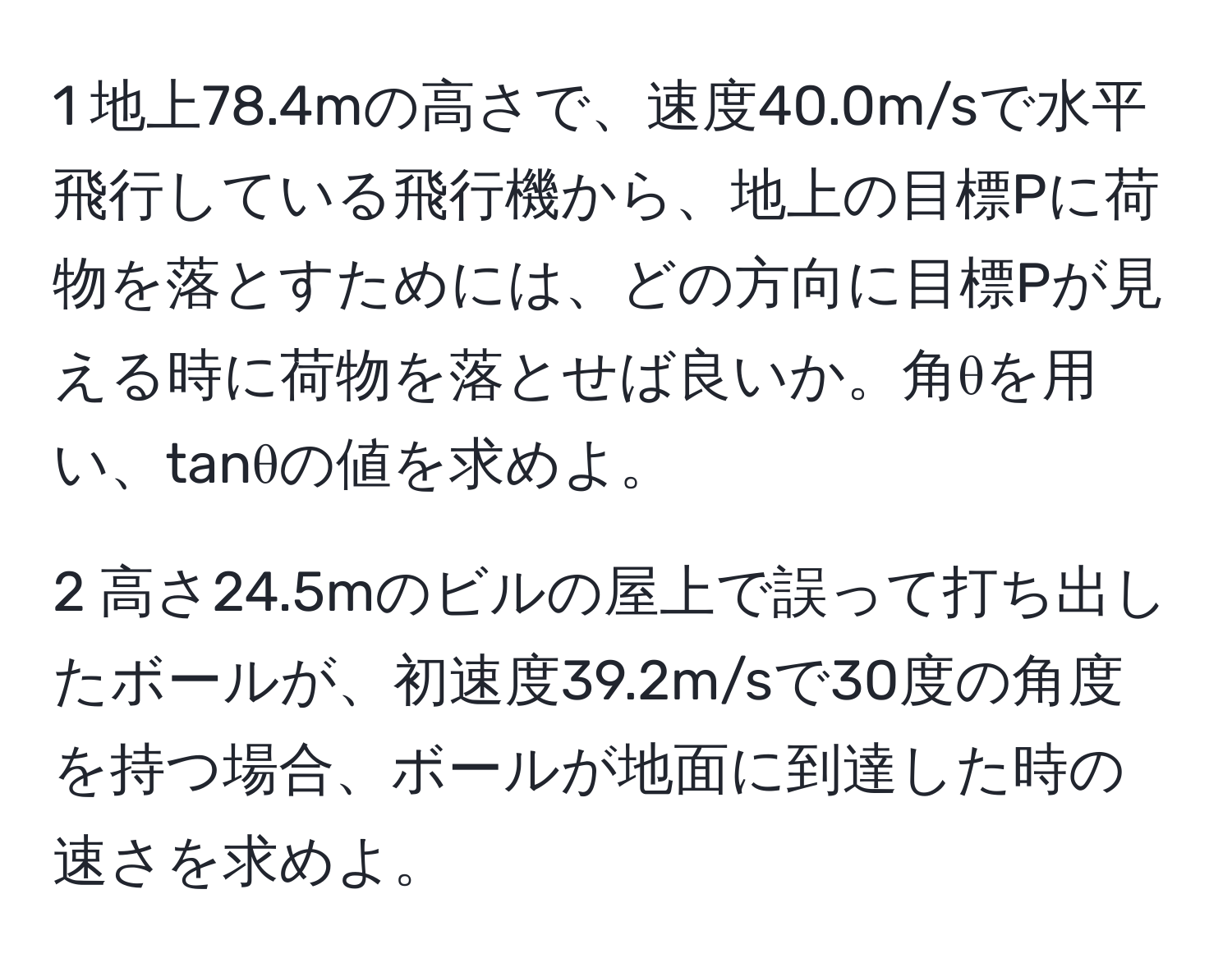 1 地上78.4mの高さで、速度40.0m/sで水平飛行している飛行機から、地上の目標Pに荷物を落とすためには、どの方向に目標Pが見える時に荷物を落とせば良いか。角θを用い、tanθの値を求めよ。

2 高さ24.5mのビルの屋上で誤って打ち出したボールが、初速度39.2m/sで30度の角度を持つ場合、ボールが地面に到達した時の速さを求めよ。