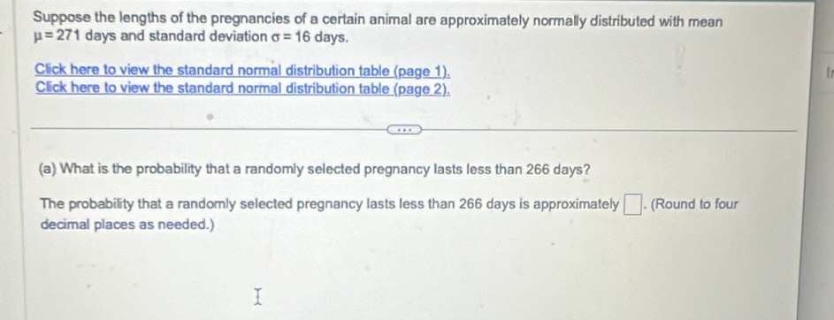 Suppose the lengths of the pregnancies of a certain animal are approximately normally distributed with mean
mu =271 days and standard deviation sigma =16 days. 
Click here to view the standard normal distribution table (page 1). 
Click here to view the standard normal distribution table (page 2). 
(a) What is the probability that a randomly selected pregnancy lasts less than 266 days? 
The probability that a randomly selected pregnancy lasts less than 266 days is approximately □. (Round to four 
decimal places as needed.)