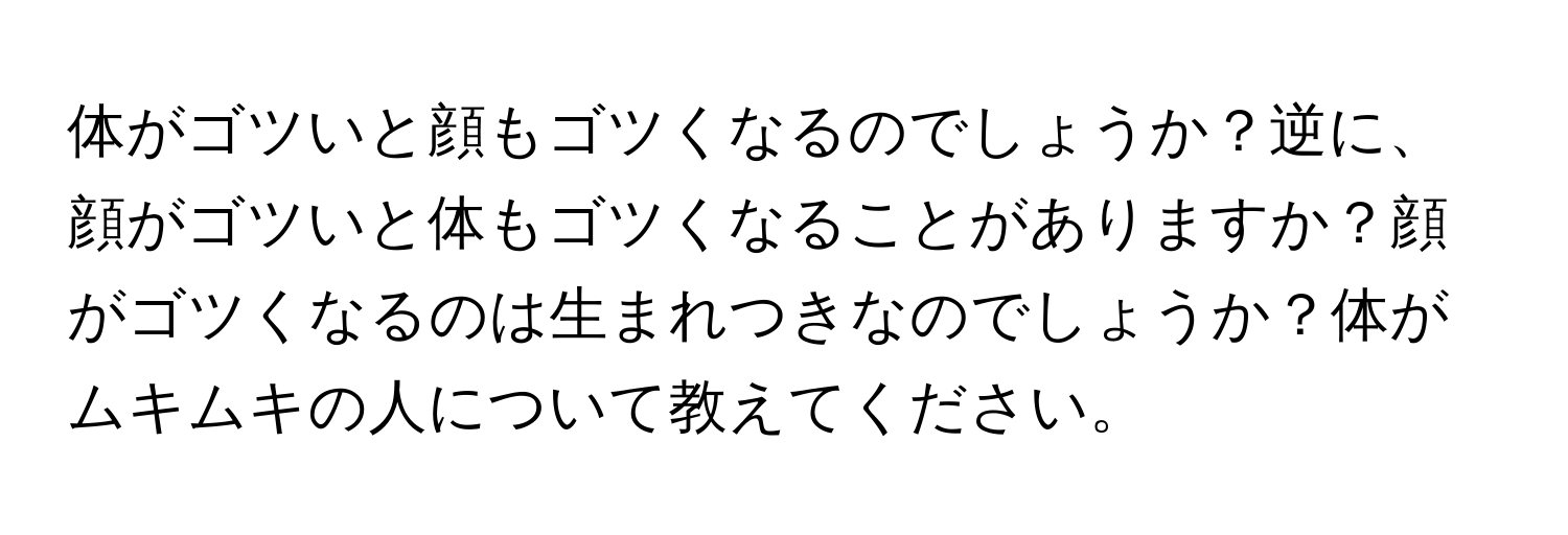 体がゴツいと顔もゴツくなるのでしょうか？逆に、顔がゴツいと体もゴツくなることがありますか？顔がゴツくなるのは生まれつきなのでしょうか？体がムキムキの人について教えてください。