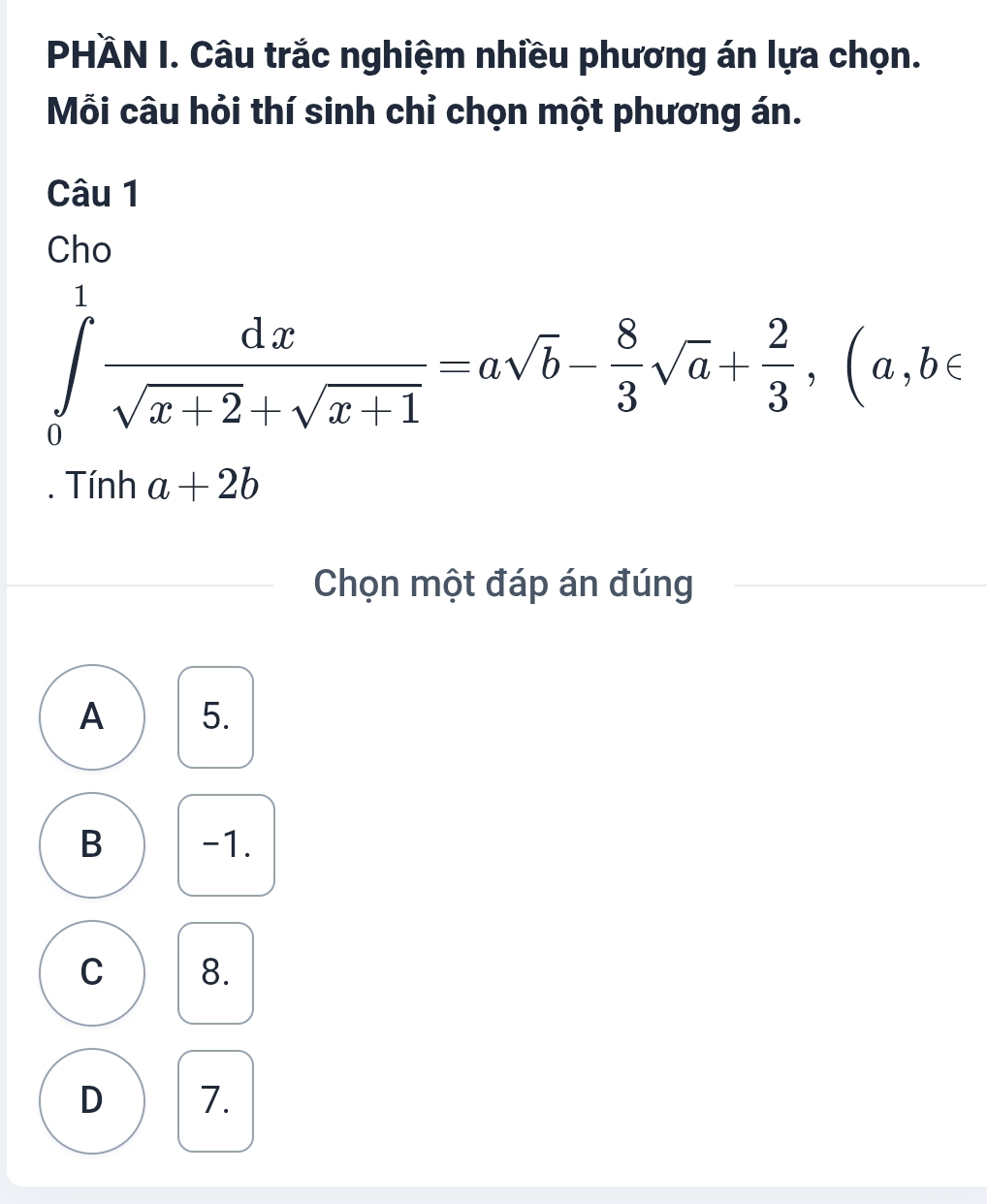 PHÄN I. Câu trắc nghiệm nhiều phương án lựa chọn.
Mỗi câu hỏi thí sinh chỉ chọn một phương án.
Câu 1
Cho
∈tlimits _0^(1frac dx)sqrt(x+2)+sqrt(x+1)=asqrt(b)- 8/3 sqrt(a)+ 2/3 , (a,b∈. Tính a+2b
Chọn một đáp án đúng
A 5.
B -1.
C 8.
D 7.