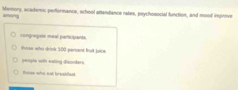 Memory, academic performance, school attendance rates, psychosocial function, and mood improve
among
congregate meal participants.
those who drink 100 percent fruit juice.
people with eating disorders.
those who eat breakfast