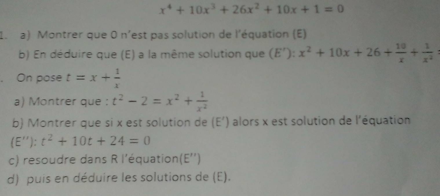 x^4+10x^3+26x^2+10x+1=0
I. a) Montrer que 0 n'est pas solution de l'équation (E) 
b) En déduire que (E) a la même solution que (E'): x^2+10x+26+ 10/x + 1/x^2 
On pose t=x+ 1/x 
a) Montrer que : t^2-2=x^2+ 1/x^2 
b) Montrer que si x est solution de (E') alors x est solution de l'équation 
(E''): t^2+10t+24=0
c) resoudre dans R l'équation (E'')
d) puis en déduire les solutions de (E).