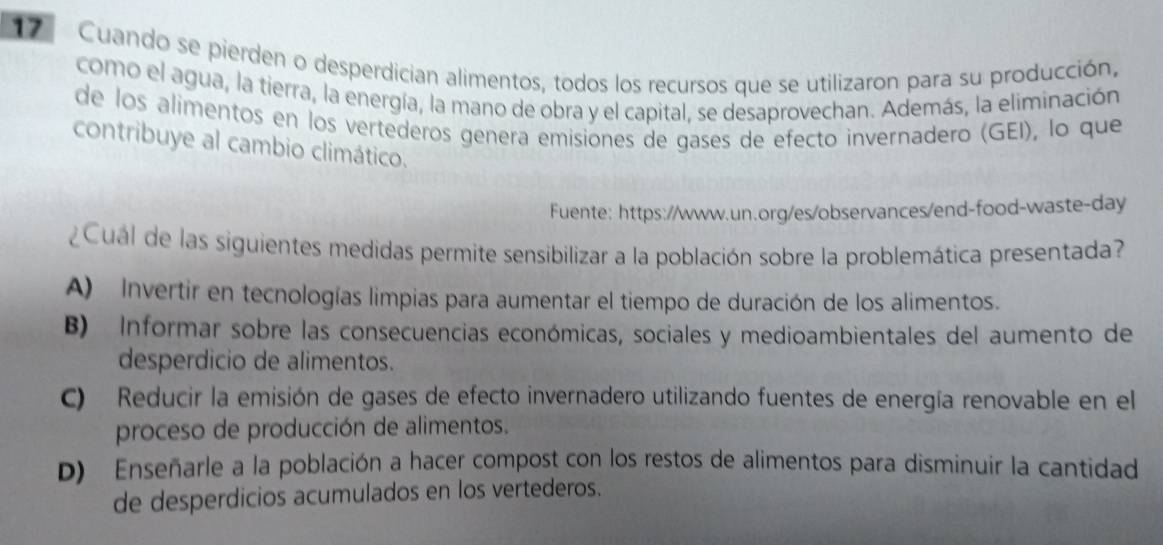 Cuando se pierden o desperdician alimentos, todos los recursos que se utilizaron para su producción,
como el agua, la tierra, la energía, la mano de obra y el capital, se desaprovechan. Además, la eliminación
de los alimentos en los vertederos genera emisiones de gases de efecto invernadero (GEI), lo que
contribuye al cambio climático.
Fuente: https://www.un.org/es/observances/end-food-waste-day
¿Cual de las siguientes medidas permite sensibilizar a la población sobre la problemática presentada?
A) Invertir en tecnologías limpias para aumentar el tiempo de duración de los alimentos.
B) Informar sobre las consecuencias económicas, sociales y medioambientales del aumento de
desperdicio de alimentos.
C) Reducir la emisión de gases de efecto invernadero utilizando fuentes de energía renovable en el
proceso de producción de alimentos.
D) Enseñarle a la población a hacer compost con los restos de alimentos para disminuir la cantidad
de desperdicios acumulados en los vertederos.