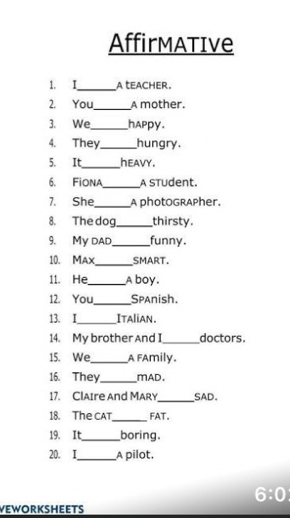 AffirmATIve 
1. I_ a teacHER. 
2. You_ A mother. 
3. We_ happy. 
4. They_ hungry. 
5. It_ heavy. 
6. Fiona_ A STudent. 
7. She_ A photoGRAPher. 
8. The dog_ thirsty. 
9. My dad_ funny. 
10. Max_ SMART. 
11. He_ A boy. 
12. You_ Spanish. 
13. I_ Italian. 
14. My brother And I _doctors. 
15. We_ A FAmily. 
16. They_ mAD. 
17. ClAIre and MARY_ SAD. 
18. The CAT_ FAT. 
19. It_ boring. 
20. I_ A pilot. 
6:0 
VEWORKSHEETS