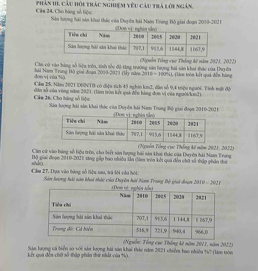 phản III. câu hỏi trác nghiệm yêu cảu trá lời ngán. 
Câu 24. Cho bảng số liệu: 
Sản lượng hải sản khai thác của Duyên hải Nam Trung Bộ giai đoạn 2010-2021 
(Nguồn Tổng cục Thổng kê năm 2021, 2022) 
Căn cứ vào bảng số liệu trên, tính tốc độ tăng trưởng sản lượng hải sản khai thác của Duyên 
hải Nam Trung Bộ giai đoạn 2010-2021 (lầy năm 2010=100% ) , (làm tròn kết quả đến hàng 
đơn vị của %). 
Câu 25. Năm 2021 DHNTB có diện tích 45 nghìn km2, dân số 9, 4 triệu người. Tính mật độ 
dân số của vùng năm 2021. (làm tròn kết quả đến hàng đơn vị của người/km2). 
Câu 26. Cho bảng số liệu: 
Sản lượng hải sản khai thác của Duyên hải Nam Trung Bộ giai đoạn 2010-2021 
(Nguồn Tổng cục Thống kê năm 2021, 2022) 
Căn cử vào bảng số liệu trên, cho biết sản lượng hải sản khai thác của Duyên hải Nam Trung 
Bộ giai đoạn 2010-2021 tăng gắp bao nhiêu lần (làm tròn kết quả đến chữ số thập phân thứ 
nhất). 
Câu 27. Dựa vào bảng số liệu sau, trả lời câu hỏi: 
Sản lượng hải sản khai thác của Duyên hải Nam Trung Bộ giai đoạn 2010 - 2021 
(Nguồn: Tổng cục Thổng kê năm 2011, năm 2022) 
Sản lượng cá biển so với sản lượng hải sản khai thác năm 2021 chiếm bao nhiêu %? (làm tròn 
kết quả đến chữ số thập phân thứ nhất của %).