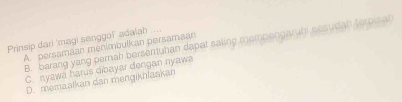 Prinsip dari 'magi senggol' adalah ....
A. persamaan menimbulkan persamaan B. barang yang pernah bersentuhan dapat saling mempengaruhi sesudah terpisah
C. nyawa harus dibayar dengan nyawa
D. memaafkan dan mengikhfaskan