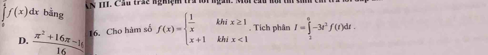 AN III. Cầu trác nghiệm tra lội ngàn. Môi cấu nôi t siíh ch
∈tlimits _0^((frac π)4)f(x)dx bằng
D.  (π^2+16π -16)/16  16. Cho hàm số f(x)=beginarrayl  1/x khix≥ 1 x+1khix<1endarray.. Tích phân I=∈tlimits _2^(0-3t^2)f(t)dt.