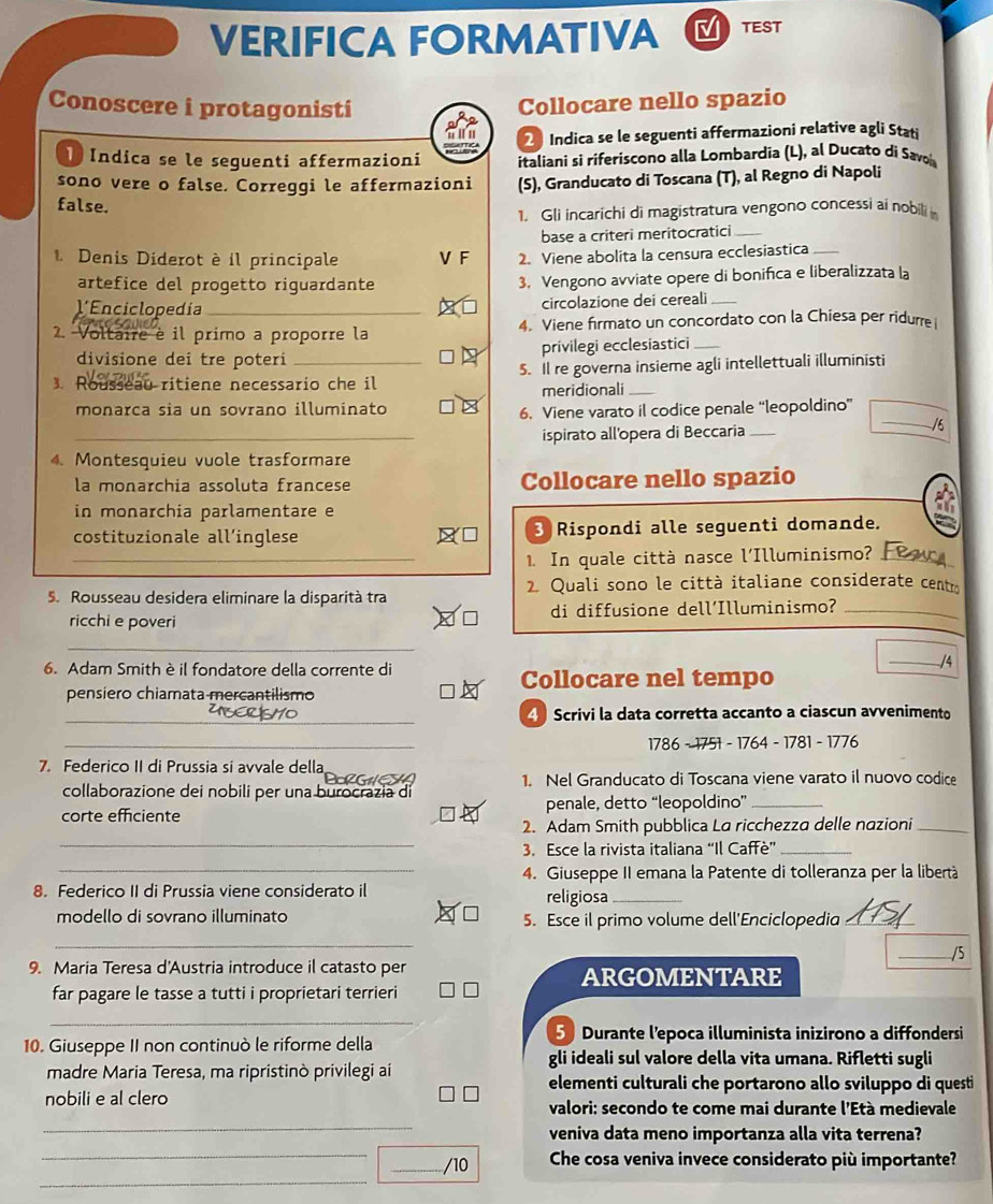 VERIFICA FORMATIVA TEST
Conoscere i protagonisti
Collocare nello spazio
2 Indica se le seguenti affermazioni relative agli Stati
I Indica se le seguenti affermazioni italiani si riferiscono alla Lombardia (L), al Ducato di Savo
sono vere o false. Correggi le affermazioni (S), Granducato di Toscana (T), al Regno di Napoli
false.
1. Gli incarichi di magistratura vengono concessi ai nobilii
base a criteri meritocratici_
1 Denis Diderot è il principale V F 2. Viene abolita la censura ecclesiastica_
artefice del progetto riguardante 3. Vengono avviate opere di bonifica e liberalizzata la
l'Enciclopedía_ circolazione dei cereali_
2. Voltaire è il primo a proporre la 4. Viene firmato un concordato con la Chiesa per ridurre
divisione dei tre poteri privilegi ecclesiastici_
3. Rc eau ritiene necessario che il 5. Il re governa insieme agli intellettuali illuministi
meridionali_
_
monarca sia un sovrano illuminato
6. Viene varato il codice penale “leopoldino”
_
_ispirato all'opera di Beccaria _/6
4. Montesquieu vuole trasformare
la monarchia assoluta francese Collocare nello spazio
in monarchia parlamentare e
costituzionale all’inglese 3 Rispondi alle seguenti domande.
1. In quale città nasce l'Illuminismo?_
5. Rousseau desidera eliminare la disparità tra 2. Quali sono le città italiane considerate centr
ricchi e poveri di diffusione dell'Illuminismo?_
_
6. Adam Smith è il fondatore della corrente di
_/4
Collocare nel tempo
pensiero chiamata mercantilismo
_ Scrivi la data corretta accanto a ciascun avvenimento
_
1786 - 1751 - 1764 - 1781 - 1776
7. Federico II di Prussia si avvale della
collaborazione dei nobili per una burocrazia di 1. Nel Granducato di Toscana viene varato il nuovo codice
corte efficiente penale, detto “leopoldino”_
_
2. Adam Smith pubblica La ricchezza delle nazioni_
3. Esce la rivista italiana “Il Caffè”_
_4. Giuseppe II emana la Patente di tolleranza per la libertà
8. Federico II di Prussia viene considerato il
religiosa_
modello di sovrano illuminato 5. Esce il primo volume dell'Enciclopedia_
_
_/5
9. Maria Teresa d'Austria introduce il catasto per ARGOMENTARE
far pagare le tasse a tutti i proprietari terrieri
_
10. Giuseppe II non continuò le riforme della
Durante l'epoca illuminista inizirono a diffondersi
gli ideali sul valore della vita umana. Rifletti sugli
madre Maria Teresa, ma ripristinò privilegi ai
elementi culturali che portarono allo sviluppo di questi
nobili e al clero
_
valori: secondo te come mai durante l'Età medievale
veniva data meno importanza alla vita terrena?
_
_
_/10 Che cosa veniva invece considerato più importante?