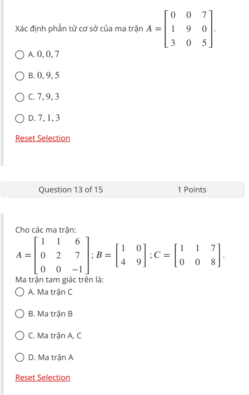 Xác định phần tử cơ sở của ma trận A=beginbmatrix 0&0&7 1&9&0 3&0&5endbmatrix.
A. 0, 0, 7
B. 0, 9, 5
C. 7, 9, 3
D. 7, 1, 3
Reset Selection
Question 13 of 15 1 Points
Cho các ma trân:
A=beginbmatrix 1&1&6 0&2&7 0&0&-1endbmatrix; B=beginbmatrix 1&0 4&9endbmatrix; C=beginbmatrix 1&1&7 0&0&8endbmatrix. 
Ma trận tam giác trên là
A. Ma trận C
B. Ma trận B
C. Ma trận A, C
D. Ma trận A
Reset Selection