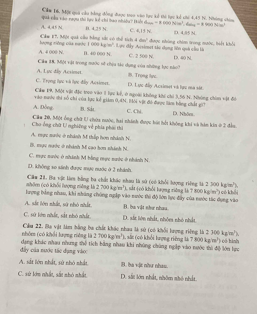Một quả cầu bằng đồng được treo vào lực kế thì lực kế chỉ 4,45 N. Nhúng chìm
quả cầu vào rượu thì lực kế chỉ bao nhiêu? Biết d_ruvu=8000N/m^3,d_dong=8900N/m^3
A. 4,45 N. B. 4,25 N. C. 4,15 N. D. 4,05 N.
Câu 17. Một quả cầu bằng sắt có thể tích 4dm^3 được nhúng chìm trong nước, biết khối
lượng riêng của nước 1000kg/m^3. Lực đầy Acsimet tác dụng lên quả cầu là
A. 4 000 N. B. 40 000 N. C. 2 500 N. D. 40 N.
Câu 18. Một vật trong nước sẽ chịu tác dụng của những lực nào?
A. Lực đẩy Acsimet. B. Trọng lực.
C. Trọng lực và lực đầy Acsimet. D. Lực đẩy Acsimet và lực ma sát.
Câu 19. Một vật đặc treo vào 1 lực kế, ở ngoài không khí chỉ 3,56 N. Nhúng chìm vật đó
vào nước thì số chỉ của lực kế giảm 0,4N. Hỏi vật đó được làm bằng chất gì?
A. Đồng. B. Sắt. C. Chì. D. Nhôm.
Câu 20. Một ống chữ U chứa nước, hai nhánh được hút hết không khí và hàn kín ở 2 đầu.
Cho ống chữ U nghiêng về phía phải thì
A. mực nước ở nhánh M thấp hơn nhánh N.
B. mực nước ở nhánh M cao hơn nhánh N.
C. mực nước ở nhánh M bằng mực nước ở nhánh N.
D. không so sánh được mực nước ở 2 nhánh.
Câu 21. Ba vật làm bằng ba chất khác nhau là sứ (có khối lượng riêng là 2300kg/m^3),
nhôm (có khối lượng riêng là 2700kg/m^3) , sắt (có khối lượng riêng 1 là 7800kg/m^3) có khối
lượng bằng nhau, khi nhúng chúng ngập vào nước thì độ lớn lực đẩy của nước tác dụng vào
A. sắt lớn nhất, sứ nhỏ nhất. B. ba vật như nhau.
C. sứ lớn nhất, sắt nhỏ nhất. D. sắt lớn nhất, nhôm nhỏ nhất.
Câu 22. Ba vật làm bằng ba chất khác nhau là sứ (có khối lượng riêng là 2300kg/m^3),
nhôm (có khối lượng riêng là 2700kg/m^3) ), sắt (có khối lượng riêng là 7800kg/m^3) có hình
dạng khác nhau nhưng thể tích bằng nhau khi nhúng chúng ngập vào nước thì độ lớn lực
đầy của nước tác dụng vào:
A. sắt lớn nhất, sứ nhỏ nhất. B. ba vật như nhau.
C. sứ lớn nhất, sắt nhỏ nhất. D. sắt lớn nhất, nhôm nhỏ nhất.