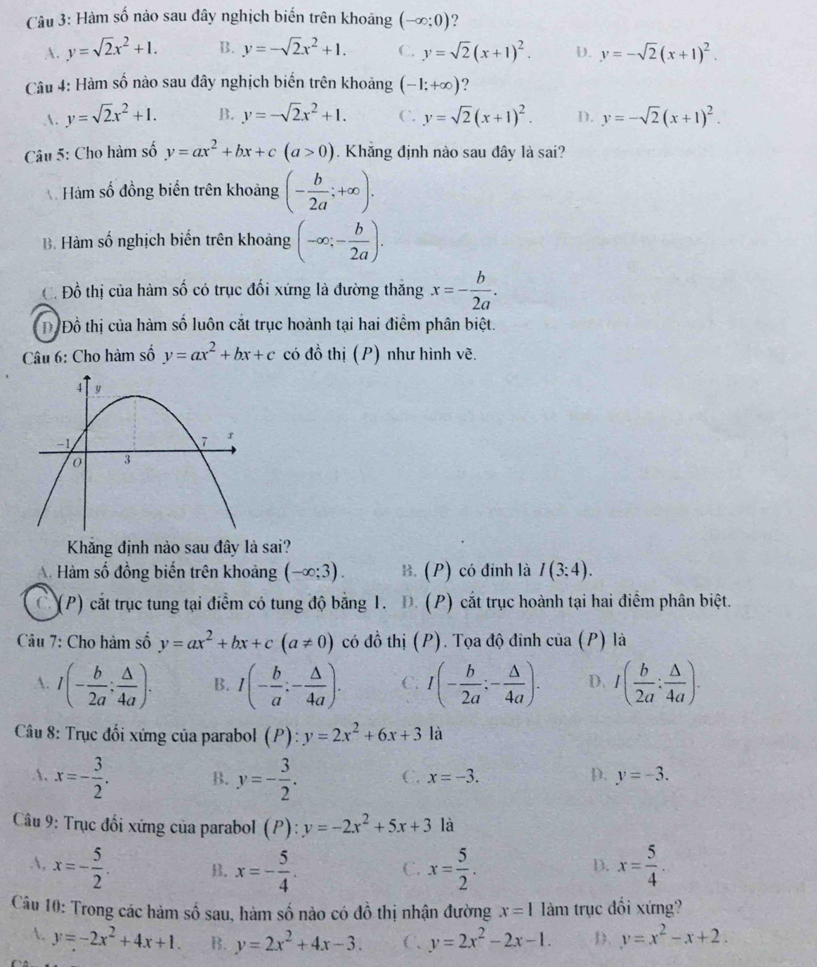 Hàm số nào sau đây nghịch biến trên khoảng (-∈fty ;0)
A. y=sqrt(2)x^2+1. B. y=-sqrt(2)x^2+1. C. y=sqrt(2)(x+1)^2. D. y=-sqrt(2)(x+1)^2.
Câu 4: Hàm số nào sau đây nghịch biến trên khoảng (-1;+∈fty ) ?
A. y=sqrt(2)x^2+1. B. y=-sqrt(2)x^2+1. C. y=sqrt(2)(x+1)^2. D. y=-sqrt(2)(x+1)^2.
* Câu 5: Cho hàm số y=ax^2+bx+c(a>0). Khẳng định nào sau đây là sai?
Hàm số đồng biến trên khoảng (- b/2a ;+∈fty ).
B. Hàm số nghịch biến trên khoảng (-∈fty ;- b/2a ).
C. Đồ thị của hàm số có trục đối xứng là đường thăng x=- b/2a .
Đ Đồ thị của hàm số luôn cắt trục hoành tại hai điểm phân biệt.
Câu 6: Cho hàm số y=ax^2+bx+c có đồ thị (P) như hình vẽ.
Khăng định nào sau đây là sai?
A. Hàm số đồng biến trên khoảng (-∈fty ;3). B. (P) có đỉnh là I(3;4).
(P) cắt trục tung tại điểm có tung độ bằng 1.   (P) cắt trục hoành tại hai điểm phân biệt.
Câu 7: Cho hàm số y=ax^2+bx+c(a!= 0) có đồ thị (P). Tọa độ đỉnh của (P) là
A. I(- b/2a : △ /4a ). B. I(- b/a :- △ /4a ). C. I(- b/2a :- △ /4a ). D. I( b/2a : △ /4a ).
Câu 8: Trục đối xứng của parabol (P): y=2x^2+6x+3 là
A. x=- 3/2 . y=- 3/2 .
B.
C. x=-3. D. y=-3.
Câu 9: Trục đối xứng của parabol (P): y=-2x^2+5x+3 là
A, x=- 5/2 . x= 5/2 . x= 5/4 .
B. x=- 5/4 .
C.
D.
Câu 10: Trong các hàm số sau, hàm số nào có đồ thị nhận đường x=1 làm trục đối xứng?
A. y=-2x^2+4x+1. B. y=2x^2+4x-3. C、 y=2x^2-2x-1. D. y=x^2-x+2.