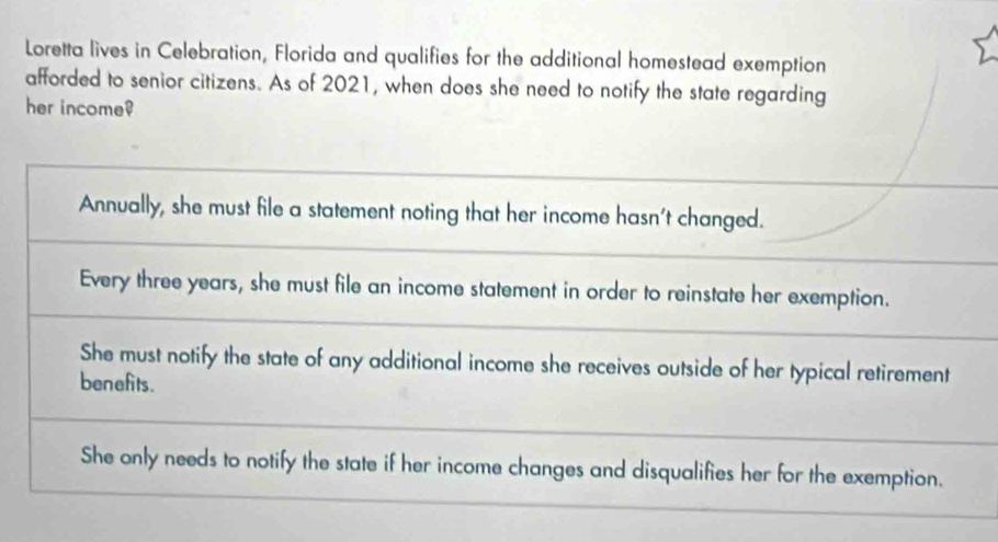 Loretta lives in Celebration, Florida and qualifies for the additional homestead exemption
afforded to senior citizens. As of 2021, when does she need to notify the state regarding
her income?
Annually, she must file a statement noting that her income hasn't changed.
Every three years, she must file an income statement in order to reinstate her exemption.
She must notify the state of any additional income she receives outside of her typical retirement
benefits.
She only needs to notify the state if her income changes and disqualifies her for the exemption.