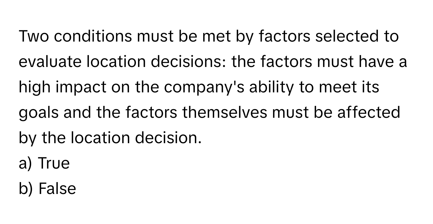 Two conditions must be met by factors selected to evaluate location decisions: the factors must have a high impact on the company's ability to meet its goals and the factors themselves must be affected by the location decision.

a) True
b) False