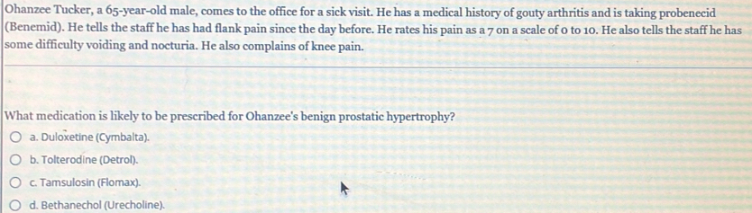 Ohanzee Tucker, a 65-year-old male, comes to the office for a sick visit. He has a medical history of gouty arthritis and is taking probenecid
(Benemid). He tells the staff he has had flank pain since the day before. He rates his pain as a 7 on a scale of 0 to 10. He also tells the staff he has
some difficulty voiding and nocturia. He also complains of knee pain.
What medication is likely to be prescribed for Ohanzee's benign prostatic hypertrophy?
a. Duloxetine (Cymbalta).
b. Tolterodine (Detrol).
c. Tamsulosin (Flomax).
d. Bethanechol (Urecholine).