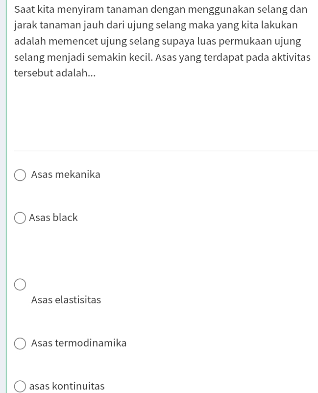 Saat kita menyiram tanaman dengan menggunakan selang dan
jarak tanaman jauh dari ujung selang maka yang kita lakukan
adalah memencet ujung selang supaya luas permukaan ujung
selang menjadi semakin kecil. Asas yang terdapat pada aktivitas
tersebut adalah...
Asas mekanika
Asas black
Asas elastisitas
Asas termodinamika
asas kontinuitas