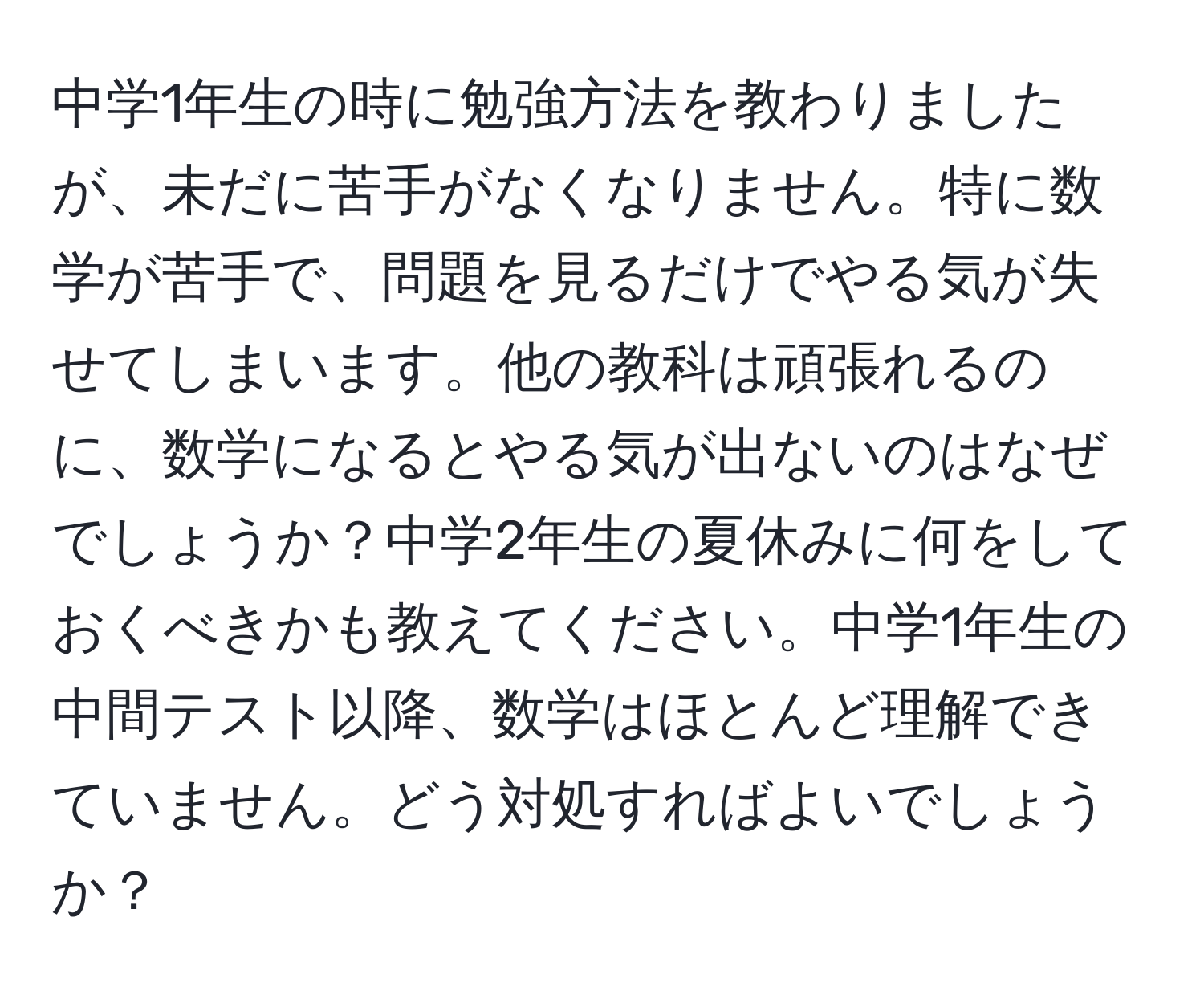 中学1年生の時に勉強方法を教わりましたが、未だに苦手がなくなりません。特に数学が苦手で、問題を見るだけでやる気が失せてしまいます。他の教科は頑張れるのに、数学になるとやる気が出ないのはなぜでしょうか？中学2年生の夏休みに何をしておくべきかも教えてください。中学1年生の中間テスト以降、数学はほとんど理解できていません。どう対処すればよいでしょうか？