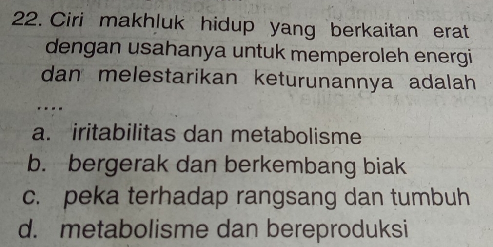 Ciri makhluk hidup yang berkaitan erat
dengan usahanya untuk memperoleh energi
dan melestarikan keturunannya adalah 
- - - -
a. iritabilitas dan metabolisme
b. bergerak dan berkembang biak
c. peka terhadap rangsang dan tumbuh
d. metabolisme dan bereproduksi