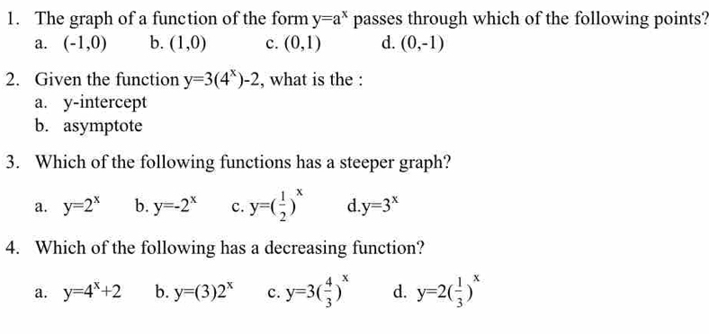 The graph of a function of the form y=a^x passes through which of the following points?
a. (-1,0) b. (1,0) c. (0,1) d. (0,-1)
2. Given the function y=3(4^x)-2 , what is the :
a. y-intercept
b. asymptote
3. Which of the following functions has a steeper graph?
a. y=2^x b. y=-2^x C. y=( 1/2 )^x d y=3^x
4. Which of the following has a decreasing function?
a. y=4^x+2 b. y=(3)2^x c. y=3( 4/3 )^x d. y=2( 1/3 )^x