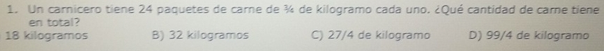 Un carnicero tiene 24 paquetes de carne de ¾ de kilogramo cada uno. ¿Qué cantidad de care tiene
en total?
18 kilogramos B) 32 kilogramos C) 27/4 de kilogramo D) 99/4 de kilogramo